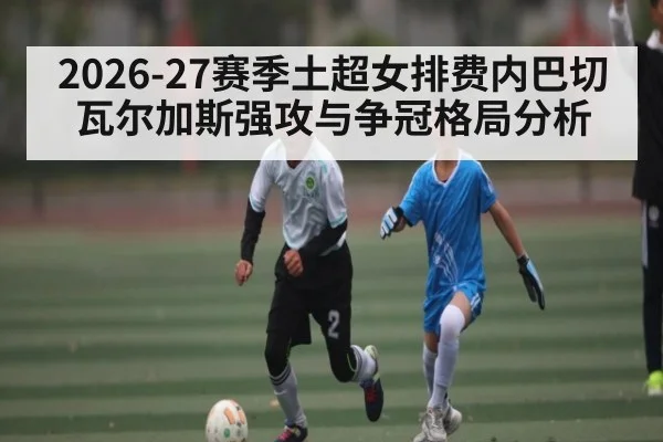 2026-27赛季土超女排费内巴切瓦尔加斯强攻与争冠格局分析